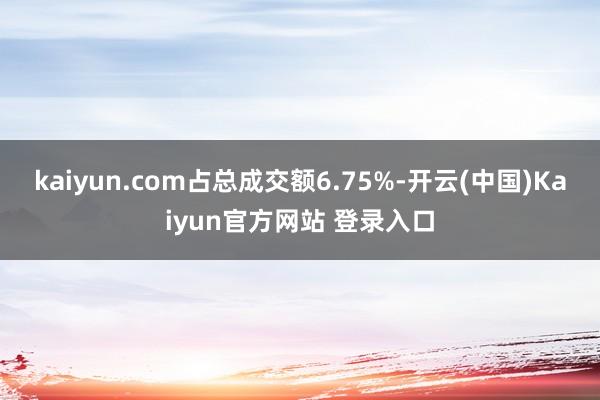 kaiyun.com占总成交额6.75%-开云(中国)Kaiyun官方网站 登录入口
