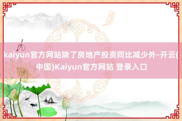 kaiyun官方网站除了房地产投资同比减少外-开云(中国)Kaiyun官方网站 登录入口