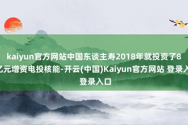 kaiyun官方网站中国东谈主寿2018年就投资了80亿元增资电投核能-开云(中国)Kaiyun官方网站 登录入口