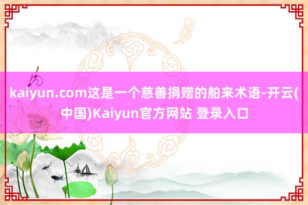 kaiyun.com这是一个慈善捐赠的舶来术语-开云(中国)Kaiyun官方网站 登录入口