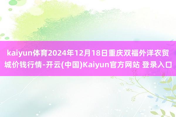 kaiyun体育2024年12月18日重庆双福外洋农贸城价钱行情-开云(中国)Kaiyun官方网站 登录入口