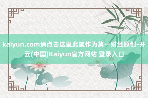 kaiyun.com请点击这里此施作为第一财经原创-开云(中国)Kaiyun官方网站 登录入口