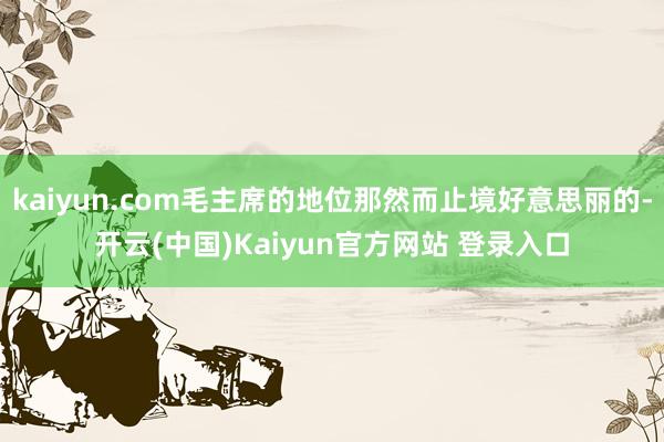 kaiyun.com毛主席的地位那然而止境好意思丽的-开云(中国)Kaiyun官方网站 登录入口
