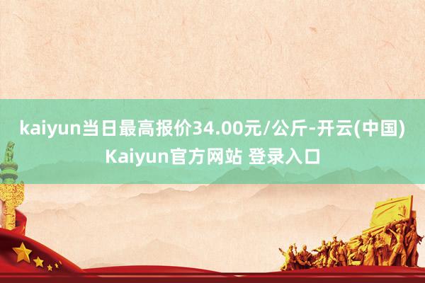 kaiyun当日最高报价34.00元/公斤-开云(中国)Kaiyun官方网站 登录入口