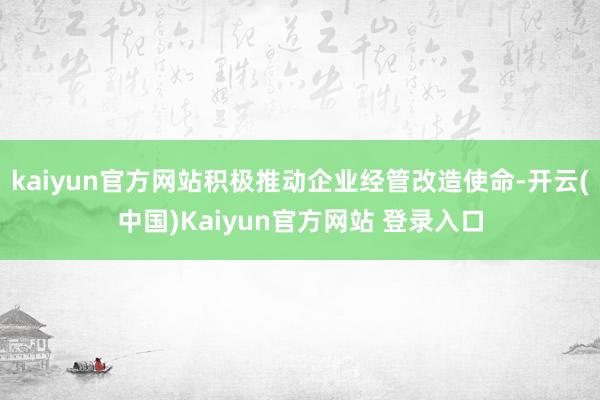 kaiyun官方网站积极推动企业经管改造使命-开云(中国)Kaiyun官方网站 登录入口