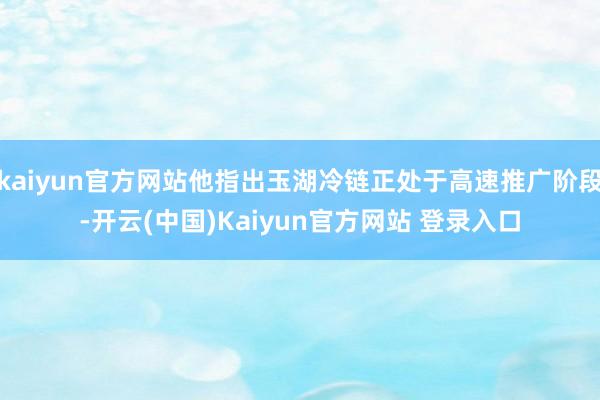 kaiyun官方网站他指出玉湖冷链正处于高速推广阶段-开云(中国)Kaiyun官方网站 登录入口