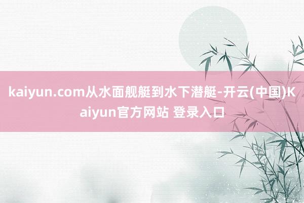 kaiyun.com从水面舰艇到水下潜艇-开云(中国)Kaiyun官方网站 登录入口