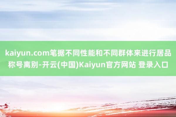 kaiyun.com笔据不同性能和不同群体来进行居品称号离别-开云(中国)Kaiyun官方网站 登录入口