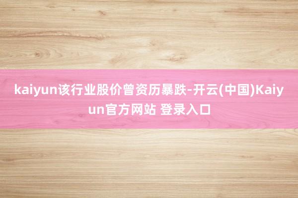 kaiyun该行业股价曾资历暴跌-开云(中国)Kaiyun官方网站 登录入口