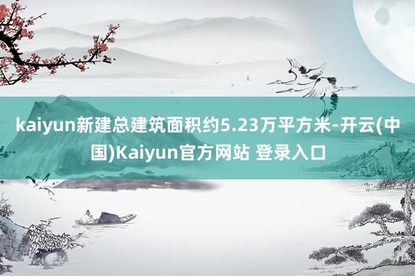 kaiyun新建总建筑面积约5.23万平方米-开云(中国)Kaiyun官方网站 登录入口
