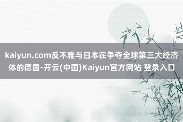 kaiyun.com反不雅与日本在争夺全球第三大经济体的德国-开云(中国)Kaiyun官方网站 登录入口