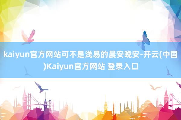 kaiyun官方网站可不是浅易的晨安晚安-开云(中国)Kaiyun官方网站 登录入口