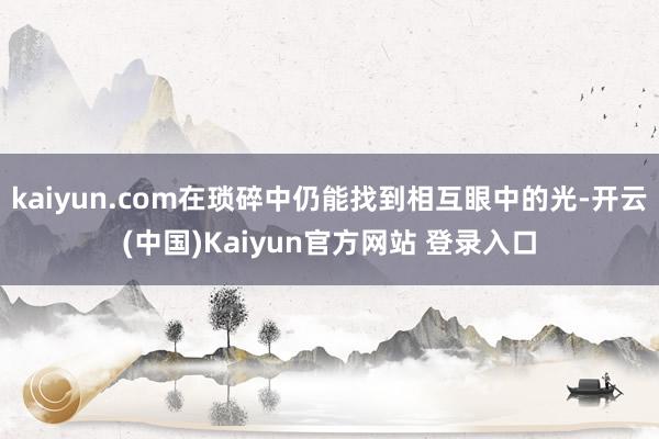 kaiyun.com在琐碎中仍能找到相互眼中的光-开云(中国)Kaiyun官方网站 登录入口