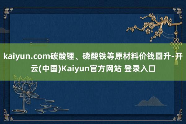 kaiyun.com碳酸锂、磷酸铁等原材料价钱回升-开云(中国)Kaiyun官方网站 登录入口