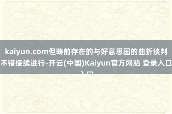 kaiyun.com但畴前存在的与好意思国的曲折谈判不错接续进行-开云(中国)Kaiyun官方网站 登录入口