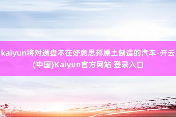 kaiyun将对通盘不在好意思邦原土制造的汽车-开云(中国)Kaiyun官方网站 登录入口