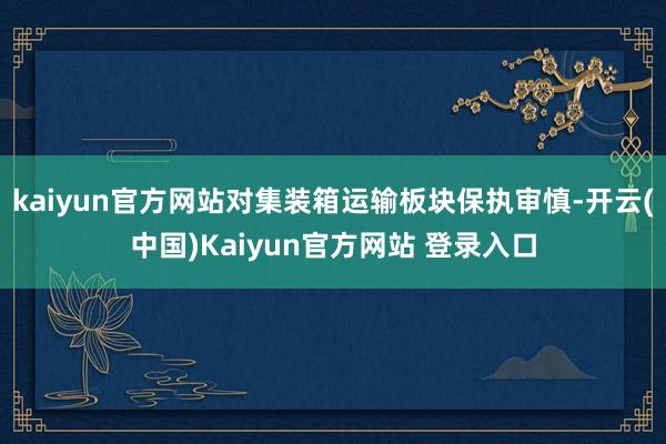kaiyun官方网站对集装箱运输板块保执审慎-开云(中国)Kaiyun官方网站 登录入口