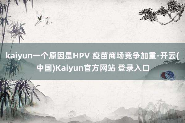 kaiyun一个原因是HPV 疫苗商场竞争加重-开云(中国)Kaiyun官方网站 登录入口