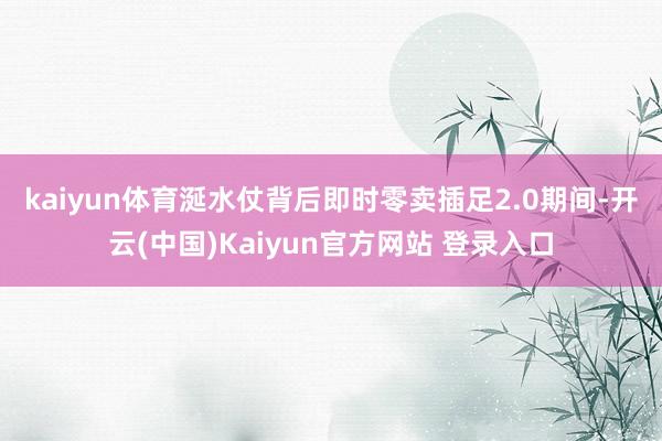 kaiyun体育　　涎水仗背后即时零卖插足2.0期间-开云(中国)Kaiyun官方网站 登录入口