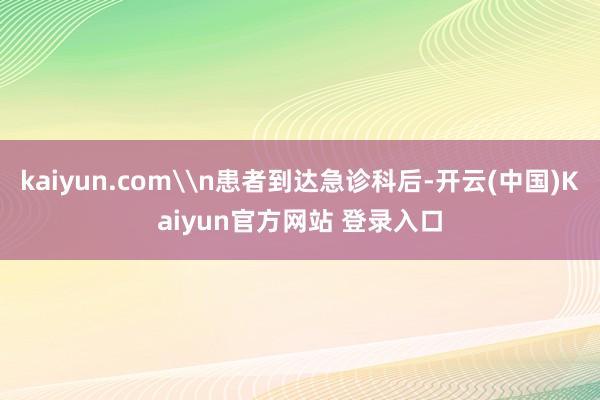 kaiyun.com\n患者到达急诊科后-开云(中国)Kaiyun官方网站 登录入口