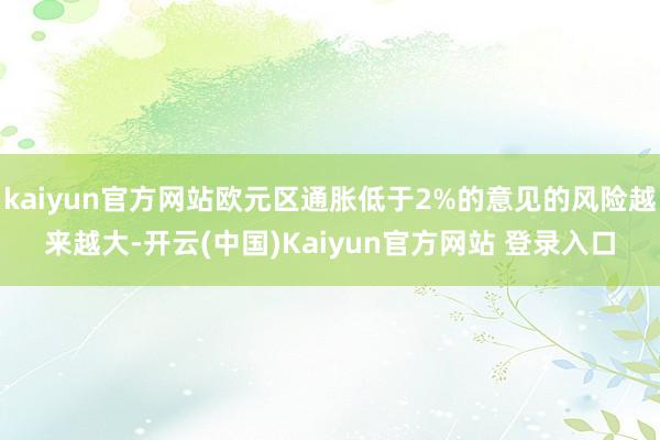 kaiyun官方网站欧元区通胀低于2%的意见的风险越来越大-开云(中国)Kaiyun官方网站 登录入口