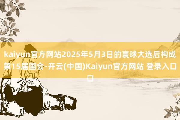 kaiyun官方网站2025年5月3日的寰球大选后构成第15届国会-开云(中国)Kaiyun官方网站 登录入口
