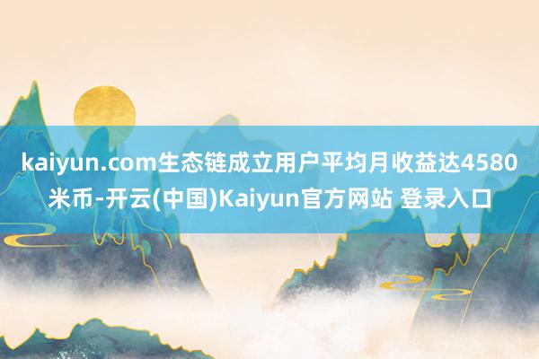 kaiyun.com生态链成立用户平均月收益达4580米币-开云(中国)Kaiyun官方网站 登录入口