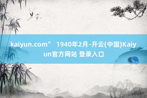 kaiyun.com”  1940年2月-开云(中国)Kaiyun官方网站 登录入口