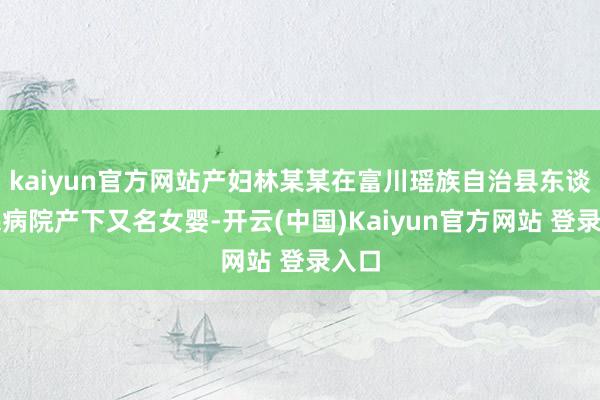 kaiyun官方网站产妇林某某在富川瑶族自治县东谈主民病院产下又名女婴-开云(中国)Kaiyun官方网站 登录入口