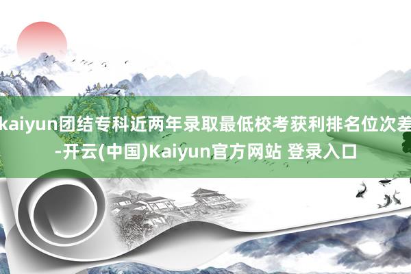 kaiyun团结专科近两年录取最低校考获利排名位次差-开云(中国)Kaiyun官方网站 登录入口