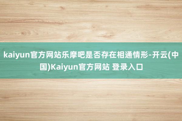 kaiyun官方网站乐摩吧是否存在相通情形-开云(中国)Kaiyun官方网站 登录入口