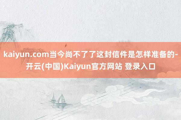 kaiyun.com当今尚不了了这封信件是怎样准备的-开云(中国)Kaiyun官方网站 登录入口